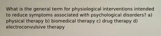 What is the general term for physiological interventions intended to reduce symptoms associated with psychological disorders? a) physical therapy b) biomedical therapy c) drug therapy d) electroconvulsive therapy