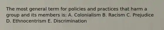 The most general term for policies and practices that harm a group and its members is: A. Colonialism B. Racism C. Prejudice D. Ethnocentrism E. Discrimination