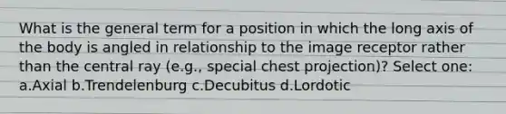 What is the general term for a position in which the long axis of the body is angled in relationship to the image receptor rather than the central ray (e.g., special chest projection)? Select one: a.Axial b.Trendelenburg c.Decubitus d.Lordotic