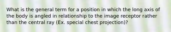 What is the general term for a position in which the long axis of the body is angled in relationship to the image receptor rather than the central ray (Ex. special chest projection)?