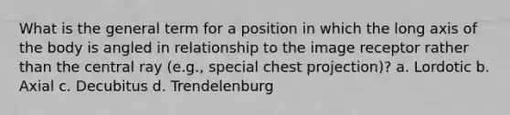 What is the general term for a position in which the long axis of the body is angled in relationship to the image receptor rather than the central ray (e.g., special chest projection)? a. Lordotic b. Axial c. Decubitus d. Trendelenburg