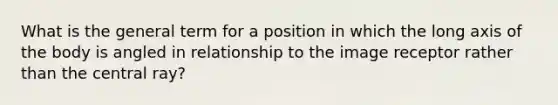 What is the general term for a position in which the long axis of the body is angled in relationship to the image receptor rather than the central ray?