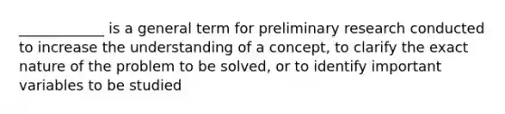 ____________ is a general term for preliminary research conducted to increase the understanding of a concept, to clarify the exact nature of the problem to be solved, or to identify important variables to be studied