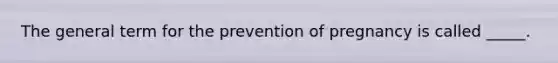 The general term for the prevention of pregnancy is called _____.