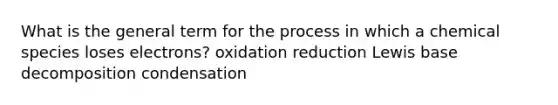 What is the general term for the process in which a chemical species loses electrons? oxidation reduction Lewis base decomposition condensation