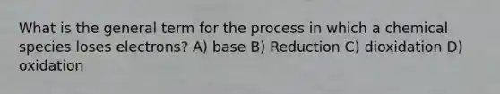 What is the general term for the process in which a chemical species loses electrons? A) base B) Reduction C) dioxidation D) oxidation