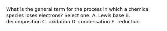 What is the general term for the process in which a chemical species loses electrons? Select one: A. Lewis base B. decomposition C. oxidation D. condensation E. reduction