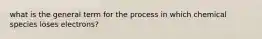 what is the general term for the process in which chemical species loses electrons?