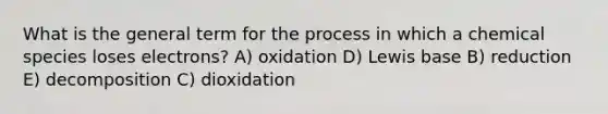 What is the general term for the process in which a chemical species loses electrons? A) oxidation D) Lewis base B) reduction E) decomposition C) dioxidation