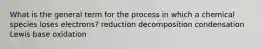 What is the general term for the process in which a chemical species loses electrons? reduction decomposition condensation Lewis base oxidation