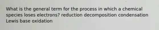 What is the general term for the process in which a chemical species loses electrons? reduction decomposition condensation Lewis base oxidation