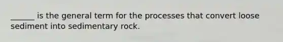 ______ is the general term for the processes that convert loose sediment into sedimentary rock.