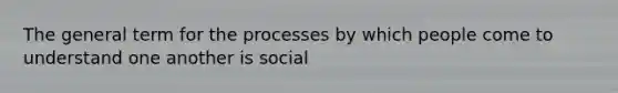 The general term for the processes by which people come to understand one another is social