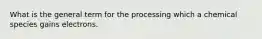 What is the general term for the processing which a chemical species gains electrons.