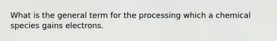 What is the general term for the processing which a chemical species gains electrons.