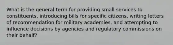 What is the general term for providing small services to constituents, introducing bills for specific citizens, writing letters of recommendation for military academies, and attempting to influence decisions by agencies and regulatory commissions on their behalf?