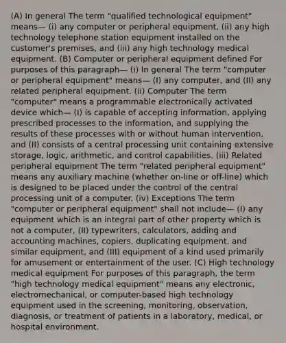 (A) In general The term "qualified technological equipment" means— (i) any computer or peripheral equipment, (ii) any high technology telephone station equipment installed on the customer's premises, and (iii) any high technology medical equipment. (B) Computer or peripheral equipment defined For purposes of this paragraph— (i) In general The term "computer or peripheral equipment" means— (I) any computer, and (II) any related peripheral equipment. (ii) Computer The term "computer" means a programmable electronically activated device which— (I) is capable of accepting information, applying prescribed processes to the information, and supplying the results of these processes with or without human intervention, and (II) consists of a central processing unit containing extensive storage, logic, arithmetic, and control capabilities. (iii) Related peripheral equipment The term "related peripheral equipment" means any auxiliary machine (whether on-line or off-line) which is designed to be placed under the control of the central processing unit of a computer. (iv) Exceptions The term "computer or peripheral equipment" shall not include— (I) any equipment which is an integral part of other property which is not a computer, (II) typewriters, calculators, adding and accounting machines, copiers, duplicating equipment, and similar equipment, and (III) equipment of a kind used primarily for amusement or entertainment of the user. (C) High technology medical equipment For purposes of this paragraph, the term "high technology medical equipment" means any electronic, electromechanical, or computer-based high technology equipment used in the screening, monitoring, observation, diagnosis, or treatment of patients in a laboratory, medical, or hospital environment.