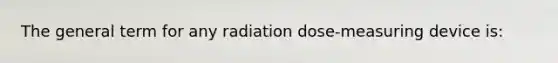 The general term for any radiation dose-measuring device is: