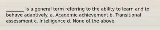 ________ is a general term referring to the ability to learn and to behave adaptively. a. Academic achievement b. Transitional assessment c. Intelligence d. None of the above