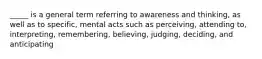 _____ is a general term referring to awareness and thinking, as well as to specific, mental acts such as perceiving, attending to, interpreting, remembering, believing, judging, deciding, and anticipating