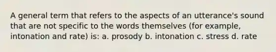 A general term that refers to the aspects of an utterance's sound that are not specific to the words themselves (for example, intonation and rate) is: a. prosody b. intonation c. stress d. rate