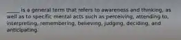 _____ is a general term that refers to awareness and thinking, as well as to specific mental acts such as perceiving, attending to, interpreting, remembering, believing, judging, deciding, and anticipating.