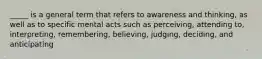 _____ is a general term that refers to awareness and thinking, as well as to specific mental acts such as perceiving, attending to, interpreting, remembering, believing, judging, deciding, and anticipating