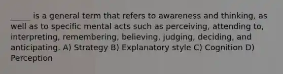 _____ is a general term that refers to awareness and thinking, as well as to specific mental acts such as perceiving, attending to, interpreting, remembering, believing, judging, deciding, and anticipating. A) Strategy B) Explanatory style C) Cognition D) Perception