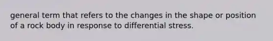 general term that refers to the changes in the shape or position of a rock body in response to differential stress.