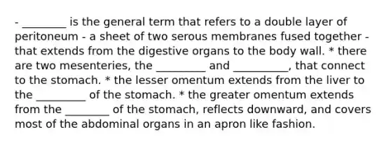 - ________ is the general term that refers to a double layer of peritoneum - a sheet of two serous membranes fused together - that extends from the digestive organs to the body wall. * there are two mesenteries, the _________ and __________, that connect to <a href='https://www.questionai.com/knowledge/kLccSGjkt8-the-stomach' class='anchor-knowledge'>the stomach</a>. * the lesser omentum extends from the liver to the _________ of the stomach. * the greater omentum extends from the ________ of the stomach, reflects downward, and covers most of the abdominal organs in an apron like fashion.