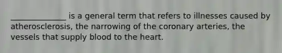 ______________ is a general term that refers to illnesses caused by atherosclerosis, the narrowing of the coronary arteries, the vessels that supply blood to the heart.