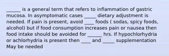 ______ is a general term that refers to inflammation of gastric mucosa. In asymptomatic cases _____ dietary adjustment is needed. If pain is present, avoid ____ foods ( sodas, spicy foods, alcohol) but if food consumption increases pain or nausea then food intake should be avoided for ______ hrs. If hypochlorhydria or achlorhydria is present then ____ and _____ supplementation May be needed