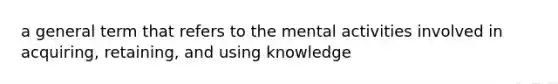 a general term that refers to the mental activities involved in acquiring, retaining, and using knowledge