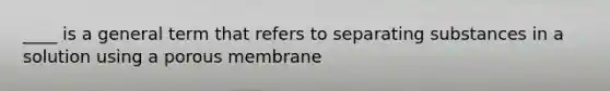 ____ is a general term that refers to separating substances in a solution using a porous membrane