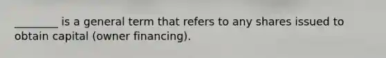 ________ is a general term that refers to any shares issued to obtain capital (owner financing).