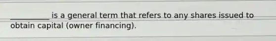 __________ is a general term that refers to any shares issued to obtain capital (owner financing).