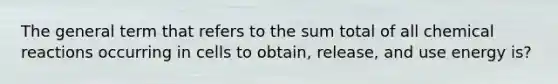 The general term that refers to the sum total of all chemical reactions occurring in cells to obtain, release, and use energy is?