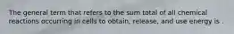 The general term that refers to the sum total of all chemical reactions occurring in cells to obtain, release, and use energy is .