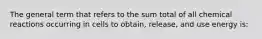 The general term that refers to the sum total of all chemical reactions occurring in cells to obtain, release, and use energy is: