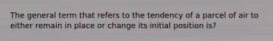 The general term that refers to the tendency of a parcel of air to either remain in place or change its initial position is?