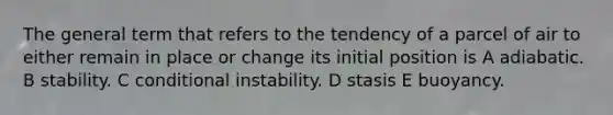 The general term that refers to the tendency of a parcel of air to either remain in place or change its initial position is A adiabatic. B stability. C conditional instability. D stasis E buoyancy.