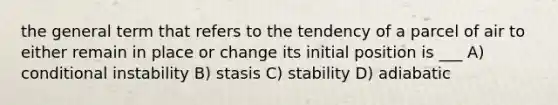 the general term that refers to the tendency of a parcel of air to either remain in place or change its initial position is ___ A) conditional instability B) stasis C) stability D) adiabatic