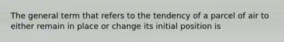 The general term that refers to the tendency of a parcel of air to either remain in place or change its initial position is