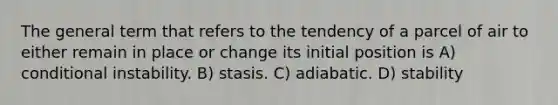 The general term that refers to the tendency of a parcel of air to either remain in place or change its initial position is A) conditional instability. B) stasis. C) adiabatic. D) stability