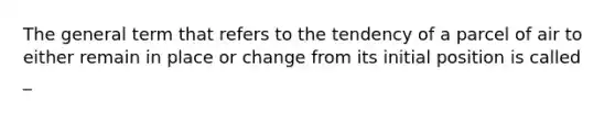 The general term that refers to the tendency of a parcel of air to either remain in place or change from its initial position is called _