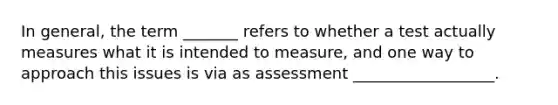 In general, the term _______ refers to whether a test actually measures what it is intended to measure, and one way to approach this issues is via as assessment __________________.