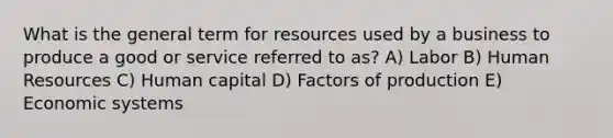 What is the general term for resources used by a business to produce a good or service referred to as? A) Labor B) Human Resources C) Human capital D) Factors of production E) Economic systems