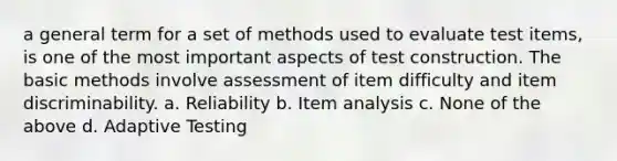 a general term for a set of methods used to evaluate test items, is one of the most important aspects of test construction. The basic methods involve assessment of item difficulty and item discriminability. a. Reliability b. Item analysis c. None of the above d. Adaptive Testing