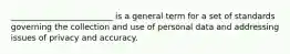 _________________________ is a general term for a set of standards governing the collection and use of personal data and addressing issues of privacy and accuracy.