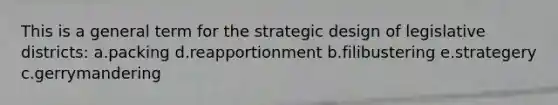 This is a general term for the strategic design of legislative districts: a.packing d.reapportionment b.filibustering e.strategery c.gerrymandering